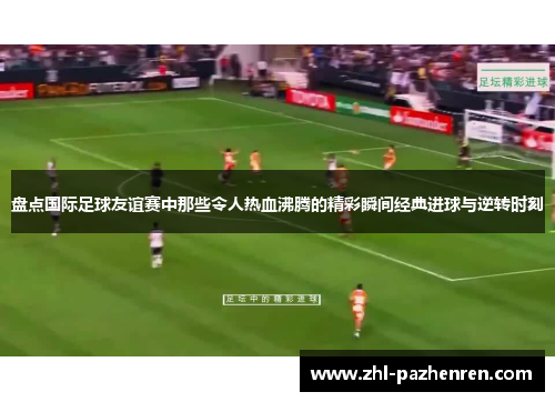 盘点国际足球友谊赛中那些令人热血沸腾的精彩瞬间经典进球与逆转时刻