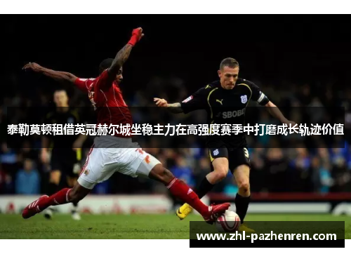 泰勒莫顿租借英冠赫尔城坐稳主力在高强度赛季中打磨成长轨迹价值