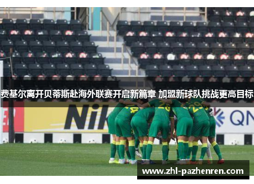 费基尔离开贝蒂斯赴海外联赛开启新篇章 加盟新球队挑战更高目标 费基尔离开贝蒂斯赴海外联赛开启新篇章 加盟新球队挑战更高目标