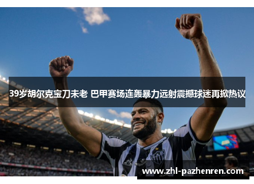 39岁胡尔克宝刀未老 巴甲赛场连轰暴力远射震撼球迷再掀热议 39岁胡尔克宝刀未老 巴甲赛场连轰暴力远射震撼球迷再掀热议