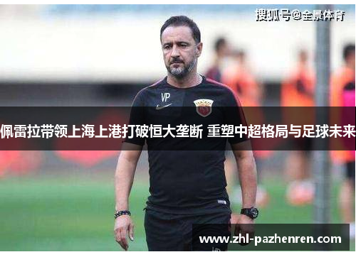 佩雷拉带领上海上港打破恒大垄断 重塑中超格局与足球未来 佩雷拉带领上海上港打破恒大垄断 重塑中超格局与足球未来