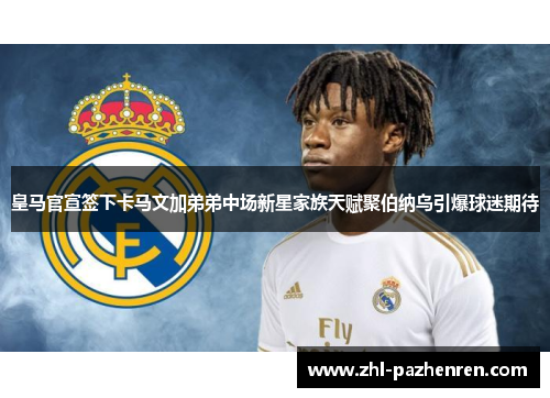 皇马官宣签下卡马文加弟弟中场新星家族天赋聚伯纳乌引爆球迷期待